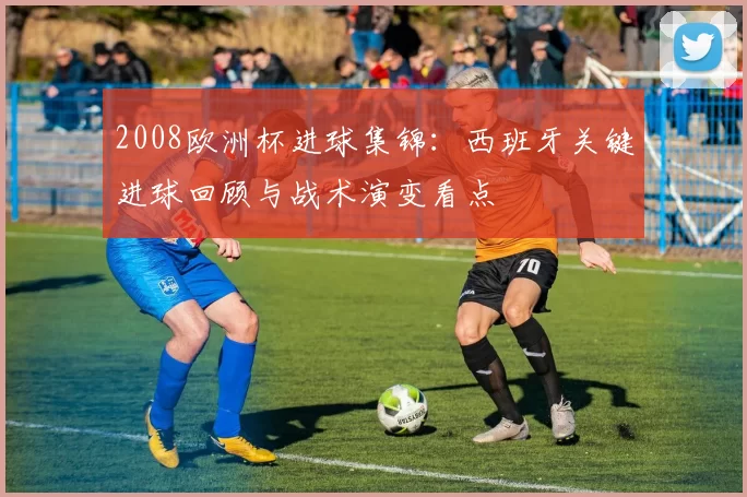 2008欧洲杯进球集锦：西班牙关键进球回顾与战术演变看点