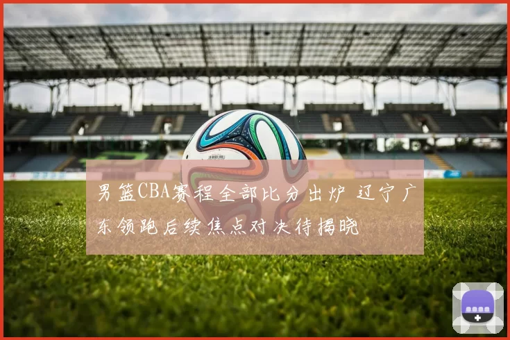 男篮CBA赛程全部比分出炉 辽宁广东领跑后续焦点对决待揭晓