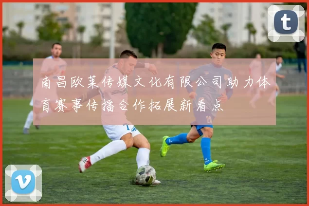 南昌欧莱传媒文化有限公司助力体育赛事传播合作拓展新看点