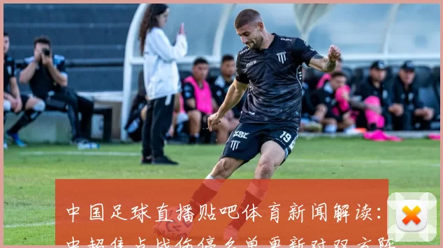 中国足球直播贴吧体育新闻解读：中超焦点战伤停名单更新对双方阵容影响