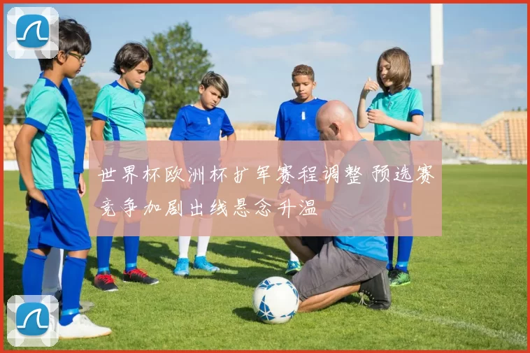 世界杯欧洲杯扩军赛程调整 预选赛竞争加剧出线悬念升温