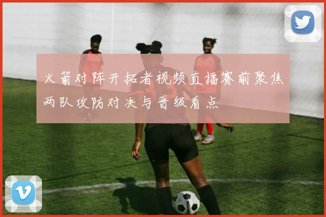 火箭对阵开拓者视频直播赛前聚焦两队攻防对决与晋级看点