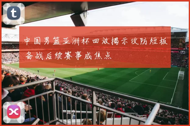 中国男篮亚洲杯回放揭示攻防短板 备战后续赛事成焦点