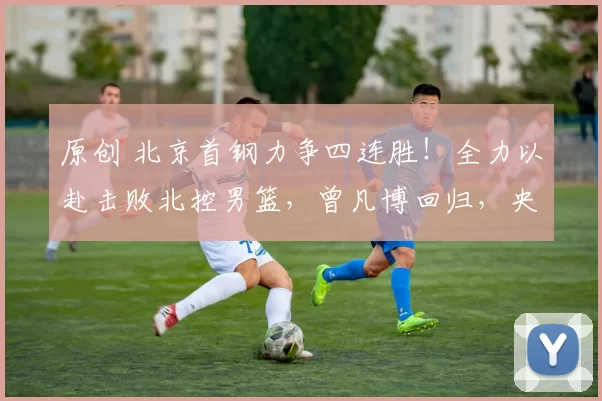 原创 北京首钢力争四连胜！全力以赴击败北控男篮，曾凡博回归，央视直播