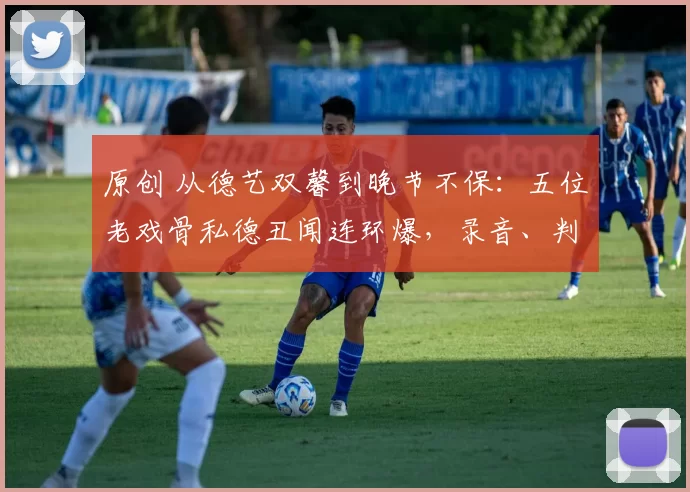 原创 从德艺双馨到晚节不保：五位老戏骨私德丑闻连环爆，录音、判决书、祝寿视频，实锤一个比一个狠，观众情怀被彻底消耗