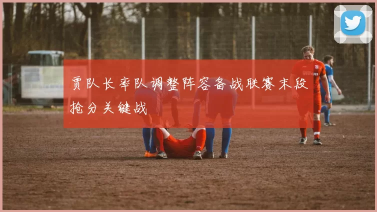 贾队长率队调整阵容备战联赛末段抢分关键战