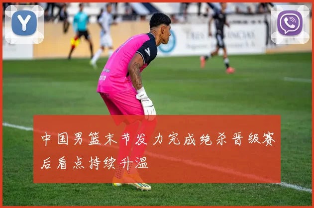 中国男篮末节发力完成绝杀晋级赛后看点持续升温