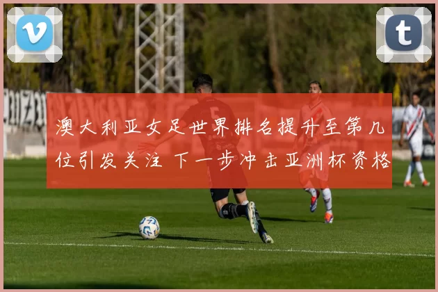 澳大利亚女足世界排名提升至第几位引发关注 下一步冲击亚洲杯资格赛