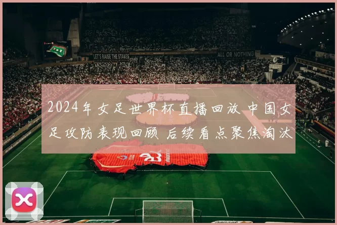 2024年女足世界杯直播回放 中国女足攻防表现回顾 后续看点聚焦淘汰赛争夺