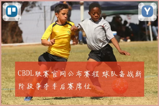 CBDL联赛官网公布赛程 球队备战新阶段争夺季后赛席位