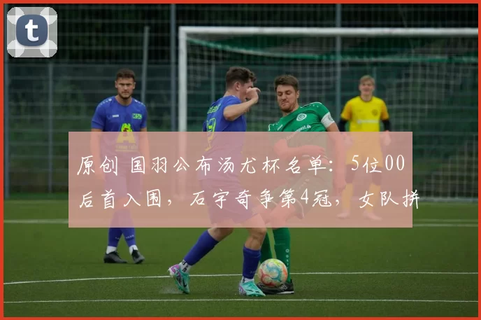 原创 国羽公布汤尤杯名单：5位00后首入围，石宇奇争第4冠，女队拼17冠