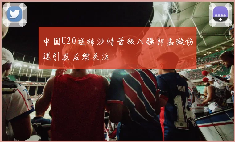 中国U20逆转沙特晋级八强郭嘉璇伤退引发后续关注