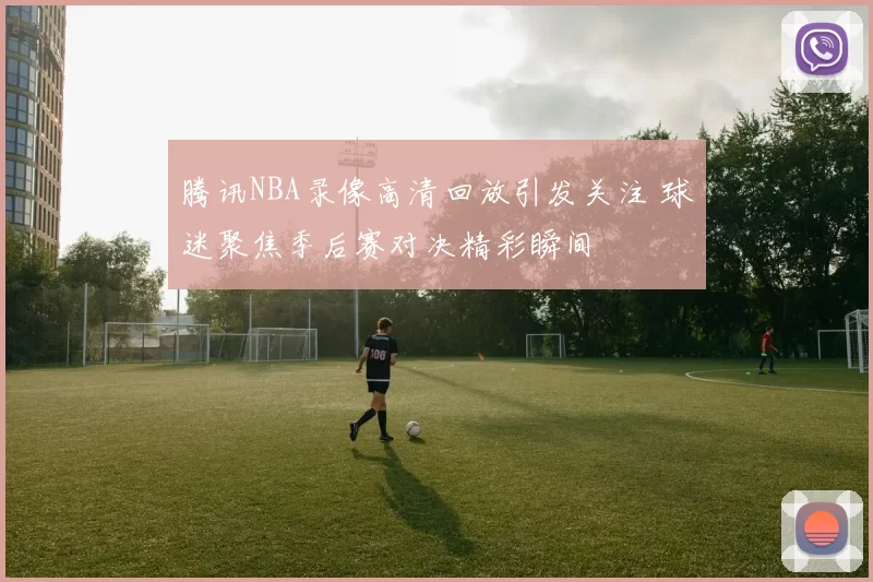 腾讯NBA录像高清回放引发关注 球迷聚焦季后赛对决精彩瞬间