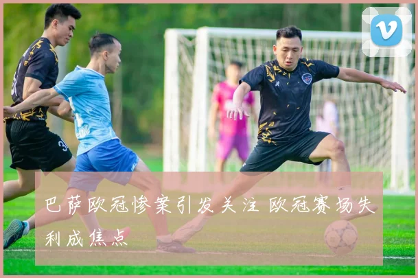 巴萨欧冠惨案引发关注 欧冠赛场失利成焦点