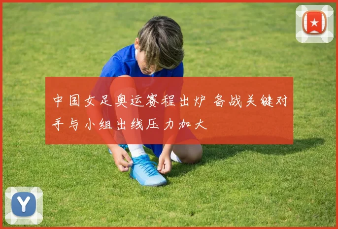 中国女足奥运赛程出炉 备战关键对手与小组出线压力加大