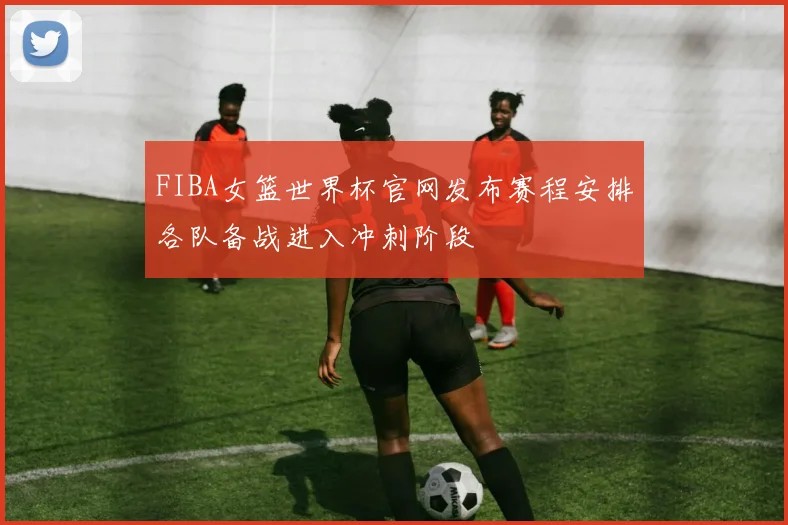 FIBA女篮世界杯官网发布赛程安排各队备战进入冲刺阶段