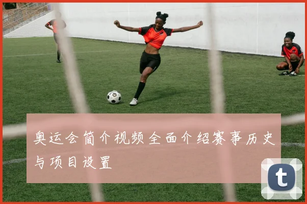 奥运会简介视频全面介绍赛事历史与项目设置