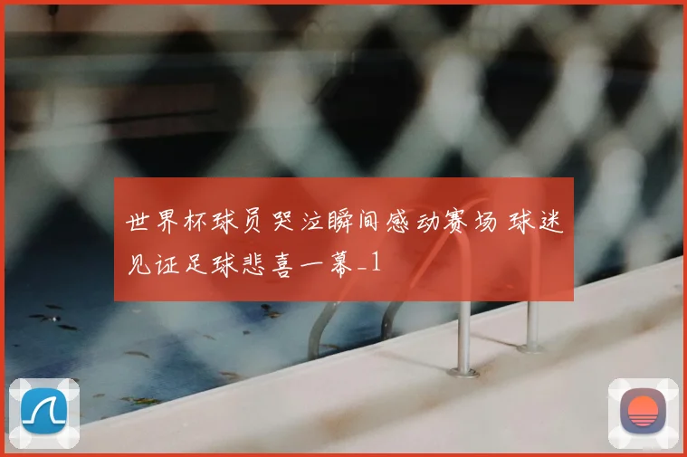世界杯球员哭泣瞬间感动赛场 球迷见证足球悲喜一幕_1