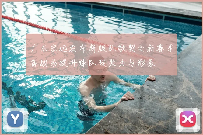 广东宏远发布新版队歌契合新赛季备战或提升球队凝聚力与形象