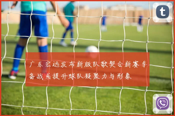 广东宏远发布新版队歌契合新赛季备战或提升球队凝聚力与形象