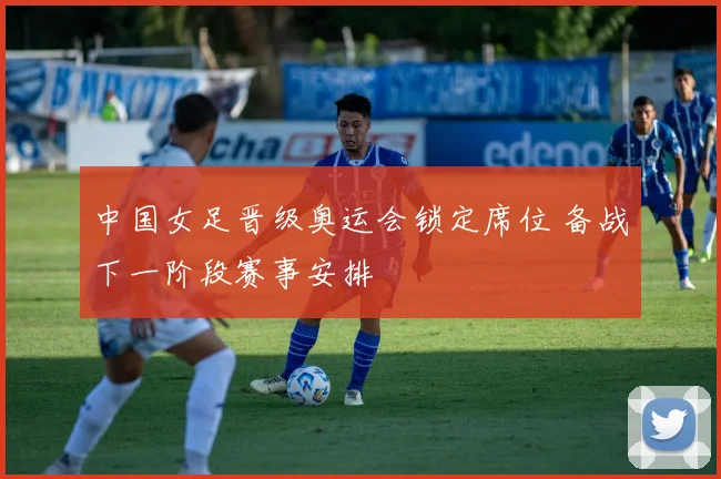 中国女足晋级奥运会锁定席位 备战下一阶段赛事安排